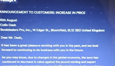 ANNOUNCEMENT TO CUSTOMERS: INCREASE IN PRICE 
15th August 
Colin Dash 
Bookdealers Pro, Inc., 14 Edgar St., Bloomfield, BL12 3BD United Kingdom 
Dear Mr. Dash, 
It has been a great pleasure working with you in the past, and we look 
forward to continuing to do business with you in the future. 
As you may know, due to changes in the global economy, the euro has 
continued to decrease in value against the pound sterling and expert