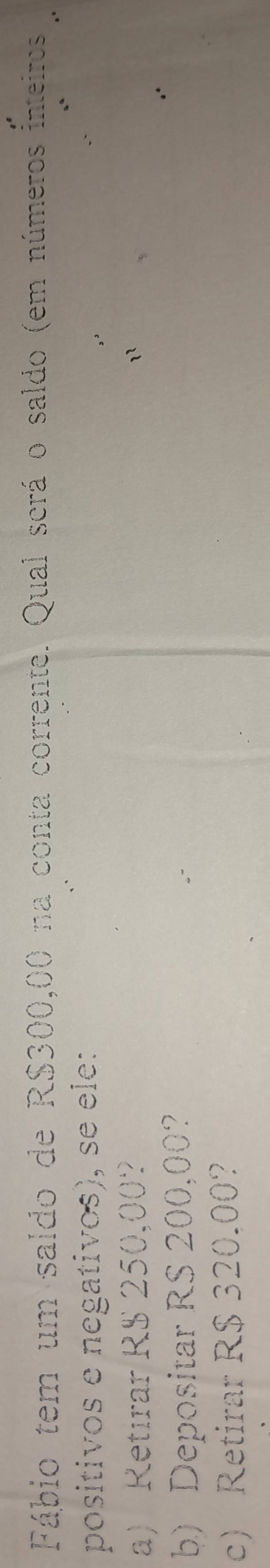 Fábio tem um saldo de R$300,00 na conta corrente. Qual scrá o saldo (em números inteiros 
positivos e negativos), se ele: 
a) Retırar R$ 250,00? 
b) Depositar RS 200,00? 
c) Retirar R$ 320.00?