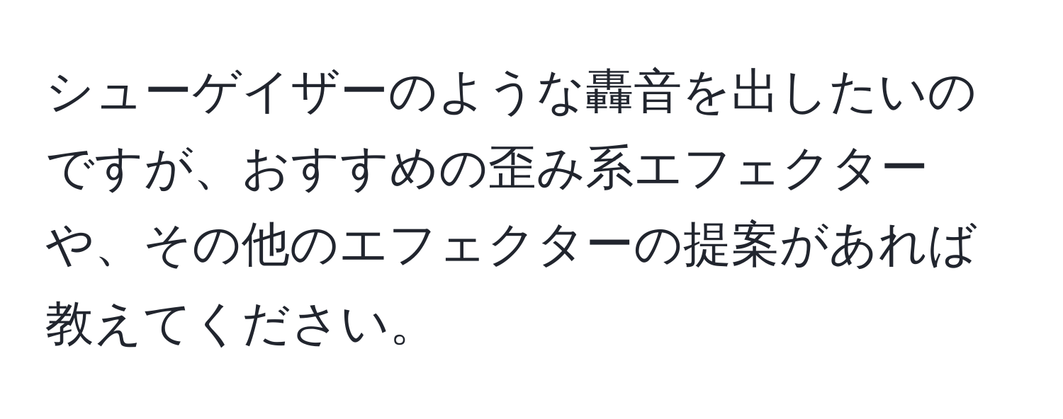 シューゲイザーのような轟音を出したいのですが、おすすめの歪み系エフェクターや、その他のエフェクターの提案があれば教えてください。