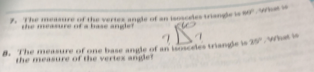 The measure of the vertex angle of an isosceies triangle is 949°.What is 
the measure of a base angle? 
8. The measure of one base angle of an isosceies triangle is 25° , What is 
the measure of the vertex angle?