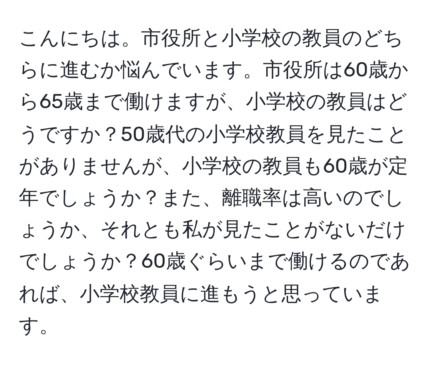 こんにちは。市役所と小学校の教員のどちらに進むか悩んでいます。市役所は60歳から65歳まで働けますが、小学校の教員はどうですか？50歳代の小学校教員を見たことがありませんが、小学校の教員も60歳が定年でしょうか？また、離職率は高いのでしょうか、それとも私が見たことがないだけでしょうか？60歳ぐらいまで働けるのであれば、小学校教員に進もうと思っています。