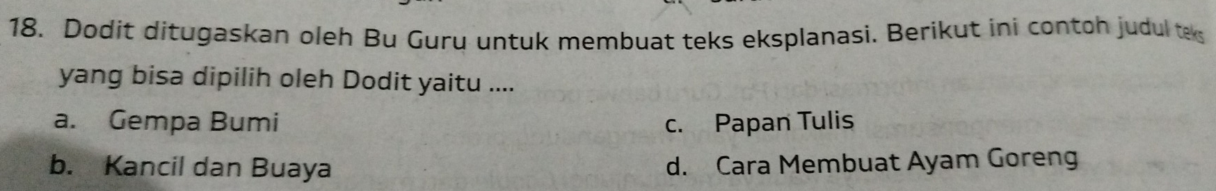 Dodit ditugaskan oleh Bu Guru untuk membuat teks eksplanasi. Berikut ini contoh judul te
yang bisa dipilih oleh Dodit yaitu ....
a. Gempa Bumi c. Papan Tulis
b. Kancil dan Buaya d. Cara Membuat Ayam Goreng