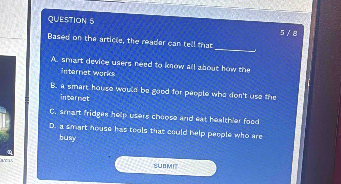 5 / 8
_
Based on the article, the reader can tell that
.
A. smart device users need to know all about how the
internet works
B. a smart house would be good for people who don't use the
internet
C. smart fridges help users choose and eat healthier food
D. a smart house has tools that could help people who are
busy
arcus SUBMIT