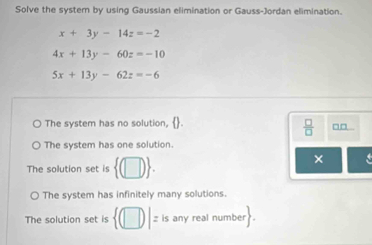 Solve the system by using Gaussian elimination or Gauss-Jordan elimination.
x+3y-14z=-2
4x+13y-60z=-10
5x+13y-62z=-6
The system has no solution,
 □ /□   □□
The system has one solution.
The solution set is  (□ ). 
×
The system has infinitely many solutions.
The solution set is  (□ )|= l s any real number