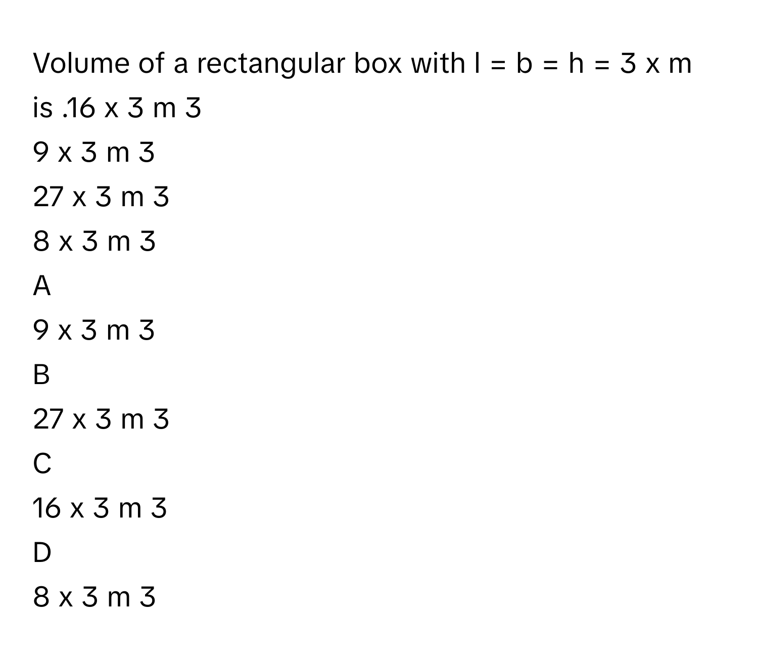 Volume of a rectangular box with l  =  b  =  h  =  3  x      m is .16  x   3     m   3       
9  x   3     m   3       
27  x   3     m   3       
8  x   3     m   3       

A  
9  x   3     m   3        


B  
27  x   3     m   3        


C  
16  x   3     m   3        


D  
8  x   3     m   3