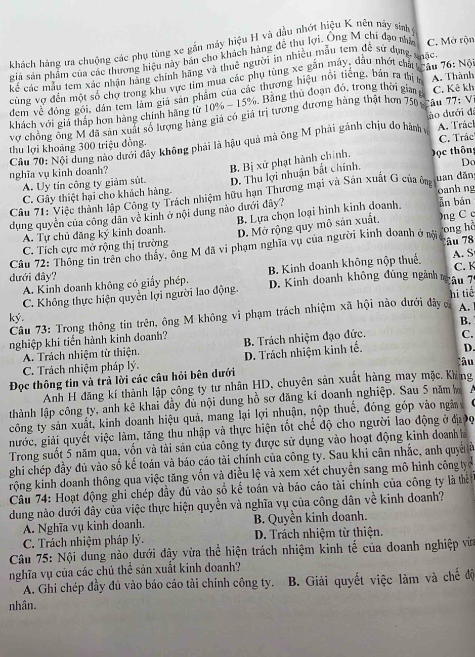 khách hàng ưa chuộng các phụ tùng xe gắn máy hiệu H và dầu nhớt hiệu K nên nảy sinh ý
giả sản phẩm của các thương hiệu này bán cho khách hàng đề thu lợi. Ông M chi đạo nhân C. Mở rộn
cế các mẫu tem xác nhận hàng chính hãng và thuê người in nhiều mẫu tem để sử dụng shặc
cùng vợ đến một số chợ trong khu vực tìm mua các phụ tùng xe gắn máy, dầu nhớt chất câu 76: Nộ
đem về đóng gói, dán tem làm giả sản phẩm của các thương hiệu nổi tiếng, bán ra thị trị A. Thành
khách với giá thấp hơn hàng chính hãng từ 10% - 15%. Bằng thủ đoạn đó, trong thời gian g C. Kê kh
ào dưới đá
vợ chồng ông M đã sản xuất số lượng hàng giả có giá trị tương đương hàng thật hơn 750 t Câu 77: Vị
C. Trác
Câu 70: Nội dung nào dưới đây không phải là hậu quả mà ông M phải gánh chịu do hành và A. Tráck
thu lợi khoảng 300 triệu đồng.
nghĩa vụ kinh doanh?
B. Bị xử phạt hành chính.
Dọc thông
A. Uy tín công ty giảm sút.
D. Thu lợi nhuận bất chính.
Do
Câu 71: Việc thành lập Công ty Trách nhiệm hữu hạn Thương mại và Sản xuất G của ông uan đăn
C. Gây thiệt hại cho khách hàng.
oanh ng
dụng quyền của công dân về kinh ở nội dung nào dưới đây?
A. Tự chủ đăng ký kinh doanh. B. Lựa chọn loại hình kinh doanh. ẫn bán
D. Mở rộng quy mô sản xuất. )ng C c
Câu 72: Thông tin trên cho thấy, ông M đã vi phạm nghĩa vụ của người kinh doanh ở nội ong hồ
C. Tích cực mở rộng thị trường
Câu 78
đưới đây? C. K
A. Kinh doanh không có giấy phép. B. Kinh doanh không nộp thuế.
A. S
C. Không thực hiện quyền lợi người lao động. D. Kinh doanh không đúng ngành m Câu 7
ky. A. 
Câu 73: Trong thông tin trên, ông M không vi phạm trách nhiệm xã hội nào dưới đây c hi tiế
B.
nghiệp khi tiến hành kinh doanh?
A. Trách nhiệm từ thiện. B. Trách nhiệm đạo đức.
C.
C. Trách nhiệm pháp lý. D. Trách nhiệm kinh tế.
D.
Đọc thông tin và trả lời các câu hỏi bên dưới Câu
Anh H đăng kí thành lập công ty tư nhân HD, chuyên sản xuất hàng may mặc. Khing
thành lập công ty, anh kê khai đầy đủ nội dung hồ sơ đăng kí doanh nghiệp. Sau 5 năm hơ
công ty sản xuất, kinh doanh hiệu quả, mang lại lợi nhuận, nộp thuế, đóng góp vào ngân 
nước, giải quyết việc làm, tăng thu nhập và thực hiện tốt chế độ cho người lao động ở địa Đợ
Trong suốt 5 năm qua, vốn và tài sản của công ty được sử dụng vào hoạt động kinh doanh lư
ghi chép đầy đủ vào số kế toán và báo cáo tài chính của công ty. Sau khi cân nhắc, anh quyế à
rộng kinh doanh thông qua việc tăng vốn và điều lệ và xem xét chuyển sang mô hình công tựy c
Câu 74: Hoạt động ghi chép đầy đủ vào sồ kế toán và báo cáo tài chính của công ty là thể
dung nào dưới đây của việc thực hiện quyền và nghĩa vụ của công dân về kinh doanh?
A. Nghĩa vụ kinh doanh. B. Quyền kinh doanh.
C. Trách nhiệm pháp lý. D. Trách nhiệm từ thiện.
Câu 75: Nội dung nào dưới đậy vừa thể hiện trách nhiệm kinh tế của doanh nghiệp vừa
nghĩa vụ của các chủ thể sản xuất kinh doanh?
A. Ghi chép đầy đủ vào báo cáo tài chính công ty. B. Giải quyết việc làm và chế độ
nhân.