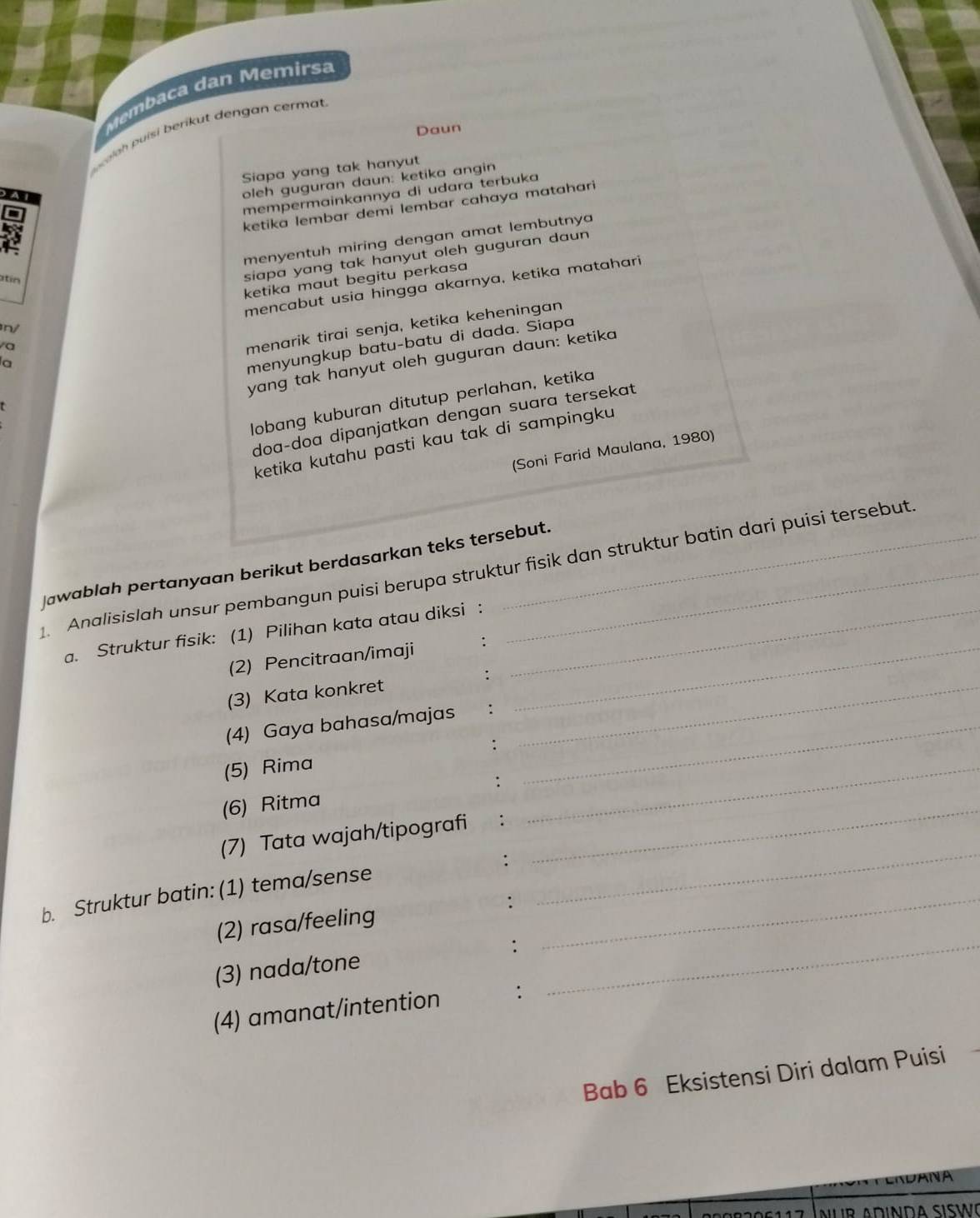 Membaca dan Memirsa 
Daun 
uinh puísi berikut dengan cermat 
Siapa yang tak hanyut 
oleh guguran daun: ketika angin 
mempermainkannya di udara terbuka 
A 
ketika lembar demi lembar cahaya matahari 
menyentuh miring dengan amat lembutnya 
ketika maut begitu perkasa 
atín 
siapa yang tak hanyut oleh guguran daun 
mencabut usia hingga akarnya, ketika matahari 
menarik tirai senja, ketika keheningan 
/ 
yang tak hanyut oleh guguran daun: ketika 
la 
menyungkup batu-batu di dada. Siapa 
lobang kuburan ditutup perlahan, ketika 
doa-doa dipanjatkan dengan suara tersekat 
ketika kutahu pasti kau tak di sampingku 
(Soni Farid Maulana, 1980) 
jawablah pertanyaan berikut berdasarkan teks tersebut. 
1. Analisislah unsur pembangun puisi berupa struktur fisik dan struktur batin dari puisi tersebut. 
a. Struktur fisik: (1) Pilihan kata atau diksi :_ 
(2) Pencitraan/imaji :_ 
(3) Kata konkret :_ 
(4) Gaya bahasa/majas :_ 
(5) Rima :_ 
(6) Ritma : 
(7) Tata wajah/tipografi : 
: 
_ 
b. Struktur batin: (1) tema/sense_ 
_ 
(2) rasa/feeling : 
(3) nada/tone ∵_ 
(4) amanat/intention ∵ 
Bab 6 Eksistensi Diri dalam Puisi 
DANA 
Nur Adinda síswœ