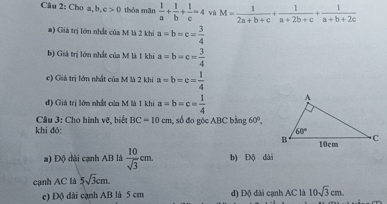 Cho a, b, c>0 thỏa mãn  1/a + 1/b + 1/c =4 và M= 1/2a+b+c + 1/a+2b+c + 1/a+b+2c 
a) Giá trị lớn nhất của M là 2 khi a=b=c= 3/4 
b) Giá trị lớn nhất của M là 1 khi a=b=c= 3/4 
c) Giá trị lớn nhất của M là 2 khi a=b=c= 1/4 
d) Giá trị lớn nhất của M là 1 khi a=b=c= 1/4 
Câu 3: Cho hình vẽ, biết BC=10 cm, số đo góc ABC bằng 60^0,
khi đó:
a) Độ đài cạnh AB là  10/sqrt(3) cm. b) Độ dài
cạnh AC là 5sqrt(3)cm.
c) Độ dài cạnh AB là 5 cm d) Độ dài cạnh AC là 10sqrt(3)cm.