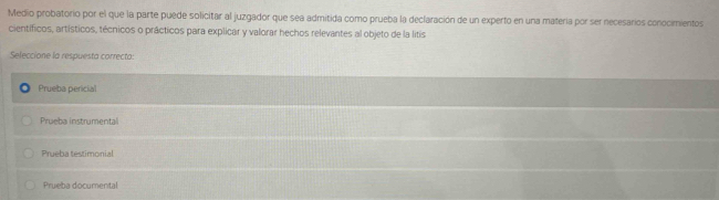 Medio probatorio por el que la parte puede solicitar al juzgador que sea admitida como prueba la declaración de un experto en una materia por ser necesarios conocimientos
científicos, artísticos, técnicos o prácticos para explicar y valorar hechos relevantes al objeto de la litis
Seleccione la respuesta correcto:
Prueba pericial
Prueba instrumental
Prueba testimonial
Prueba documental