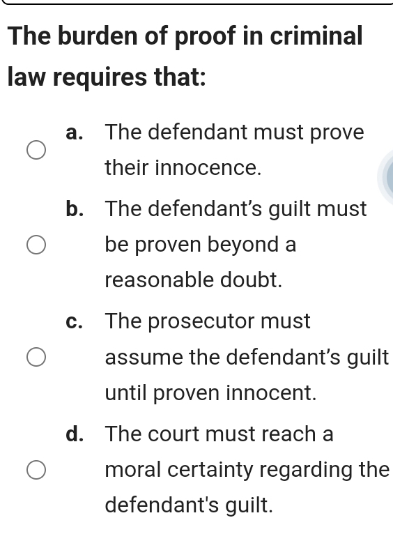 The burden of proof in criminal
law requires that:
a. The defendant must prove
their innocence.
b. The defendant's guilt must
be proven beyond a
reasonable doubt.
c. The prosecutor must
assume the defendant’s guilt
until proven innocent.
d. The court must reach a
moral certainty regarding the
defendant's guilt.