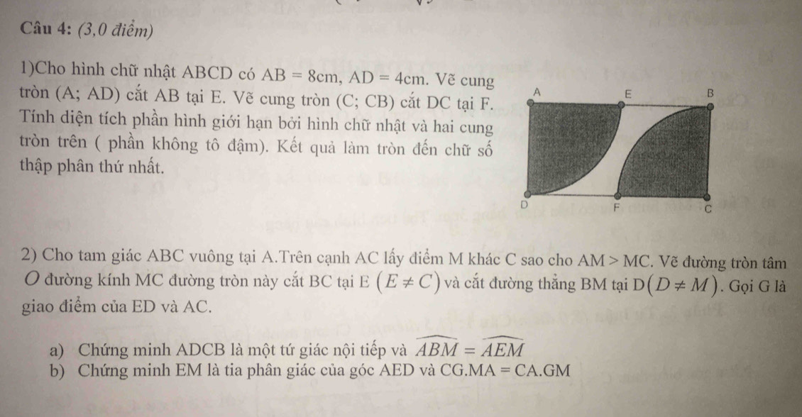 (3,0 điểm) 
1)Cho hình chữ nhật ABCD có AB=8cm, AD=4cm. Vẽ cung 
tròn (A; AD) cắt AB tại E. Vẽ cung tròn (C; CB) cắt DC tại F. 
Tính diện tích phần hình giới hạn bởi hình chữ nhật và hai cung 
tròn trên ( phần không tô đậm). Kết quả làm tròn đến chữ số 
thập phân thứ nhất. 
2) Cho tam giác ABC vuông tại A.Trên cạnh AC lấy điểm M khác C sao cho AM>MC. Vẽ đường tròn tâm 
O đường kính MC đường tròn này cắt BC tại E(E!= C) và cắt đường thẳng BM tại D(D!= M). Gọi G là 
giao điểm của ED và AC. 
a) Chứng minh ADCB là một tứ giác nội tiếp và widehat ABM=widehat AEM
b) Chứng minh EM là tia phân giác của góc AED và C G.MA=CA.GM