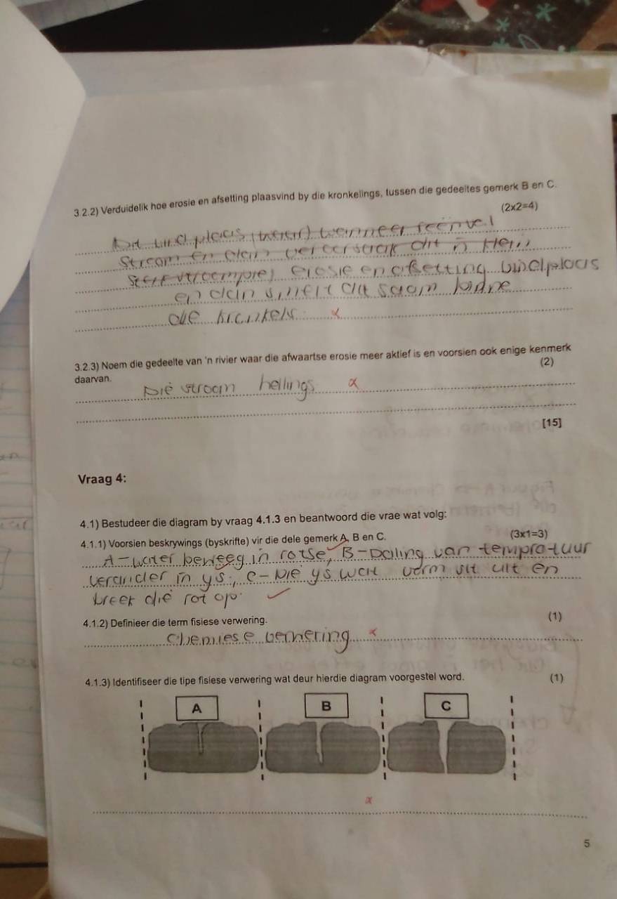 3.2.2) Verduidelik hoe erosie en afsetting plaasvind by die kronkelings, tussen die gedeeites gemerk B.en C.
(2* 2=4)
_ 
_ 
_ 
_ 
_ 
_ 
3.2.3) Noem die gedeelte van 'n rivier waar die afwaartse erosie meer aktief is en voorsien ook enige kenmerk 
(2) 
daarvan. 
_ 
[15] 
Vraag 4: 
4.1) Bestudeer die diagram by vraag 4.1.3 en beantwoord die vrae wat volg: 
_ 
4.1.1) Voorsien beskrywings (byskrifte) vir die dele gemerk A, B en C.
(3x1=3) 
_ 
_ 
4.1.2) Definieer die term fisiese verwering. (1) 
_ 
4.1.3) Identifiseer die tipe fisiese verwering wat deur hierdie diagram voorgestel word. (1) 
_ 
α 
5