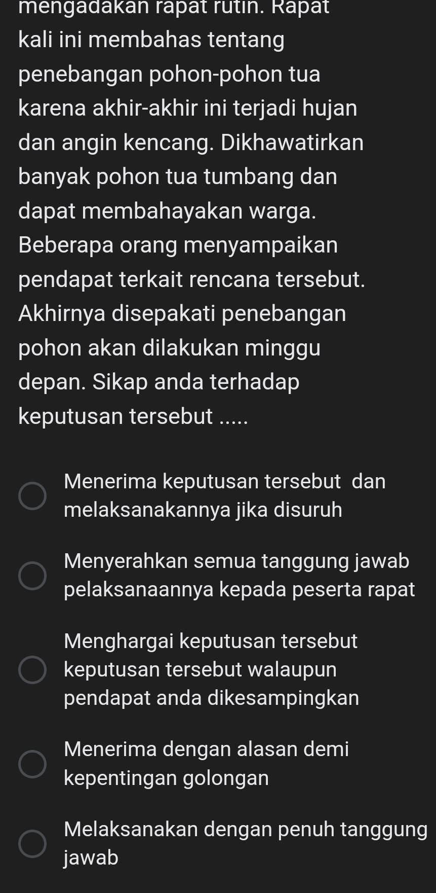 mengadakán rapät rutin. Rapät
kali ini membahas tentang
penebangan pohon-pohon tua
karena akhir-akhir ini terjadi hujan
dan angin kencang. Dikhawatirkan
banyak pohon tua tumbang dan
dapat membahayakan warga.
Beberapa orang menyampaikan
pendapat terkait rencana tersebut.
Akhirnya disepakati penebangan
pohon akan dilakukan minggu
depan. Sikap anda terhadap
keputusan tersebut .....
Menerima keputusan tersebut dan
melaksanakannya jika disuruh
Menyerahkan semua tanggung jawab
pelaksanaannya kepada peserta rapat
Menghargai keputusan tersebut
keputusan tersebut walaupun
pendapat anda dikesampingkan
Menerima dengan alasan demi
kepentingan golongan
Melaksanakan dengan penuh tanggung
jawab