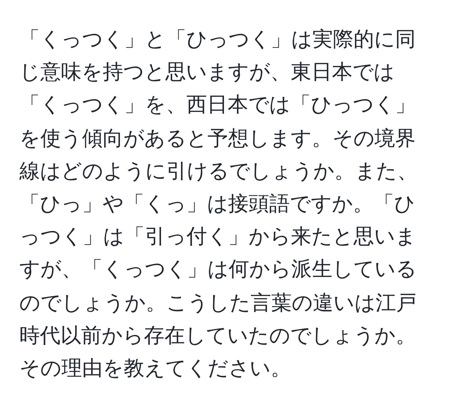 「くっつく」と「ひっつく」は実際的に同じ意味を持つと思いますが、東日本では「くっつく」を、西日本では「ひっつく」を使う傾向があると予想します。その境界線はどのように引けるでしょうか。また、「ひっ」や「くっ」は接頭語ですか。「ひっつく」は「引っ付く」から来たと思いますが、「くっつく」は何から派生しているのでしょうか。こうした言葉の違いは江戸時代以前から存在していたのでしょうか。その理由を教えてください。