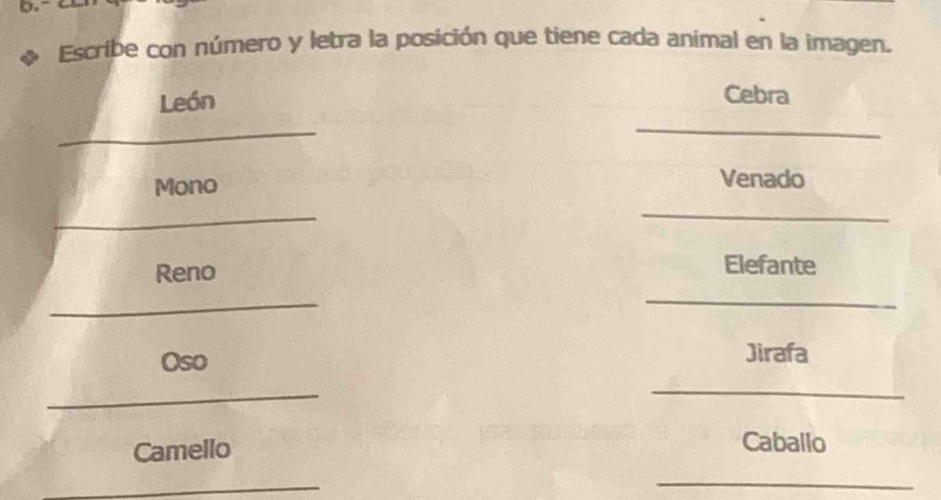 Escribe con número y letra la posición que tiene cada animal en la imagen. 
_ 
León 
Cebra 
_ 
_ 
Mono Venado 
_ 
Reno 
Elefante 
_ 
_ 
_ 
Oso 
Jirafa 
_ 
Camello 
Caballo 
_ 
_