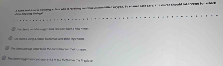 A home health nurse is visiting a client who is receiving continuous humidified oxygen. To ensure safe care, the nurse should intervene for which
of the following findings?
The client's portable oxygen tank does not have a flow meter.
The client is using a cotton blanket to keep their legs warm.
The clent uses tap water to fill the humidifier for their oxygen.
The client's oxygen concentrator is 4.6 m (15 feet) from the fireplace.