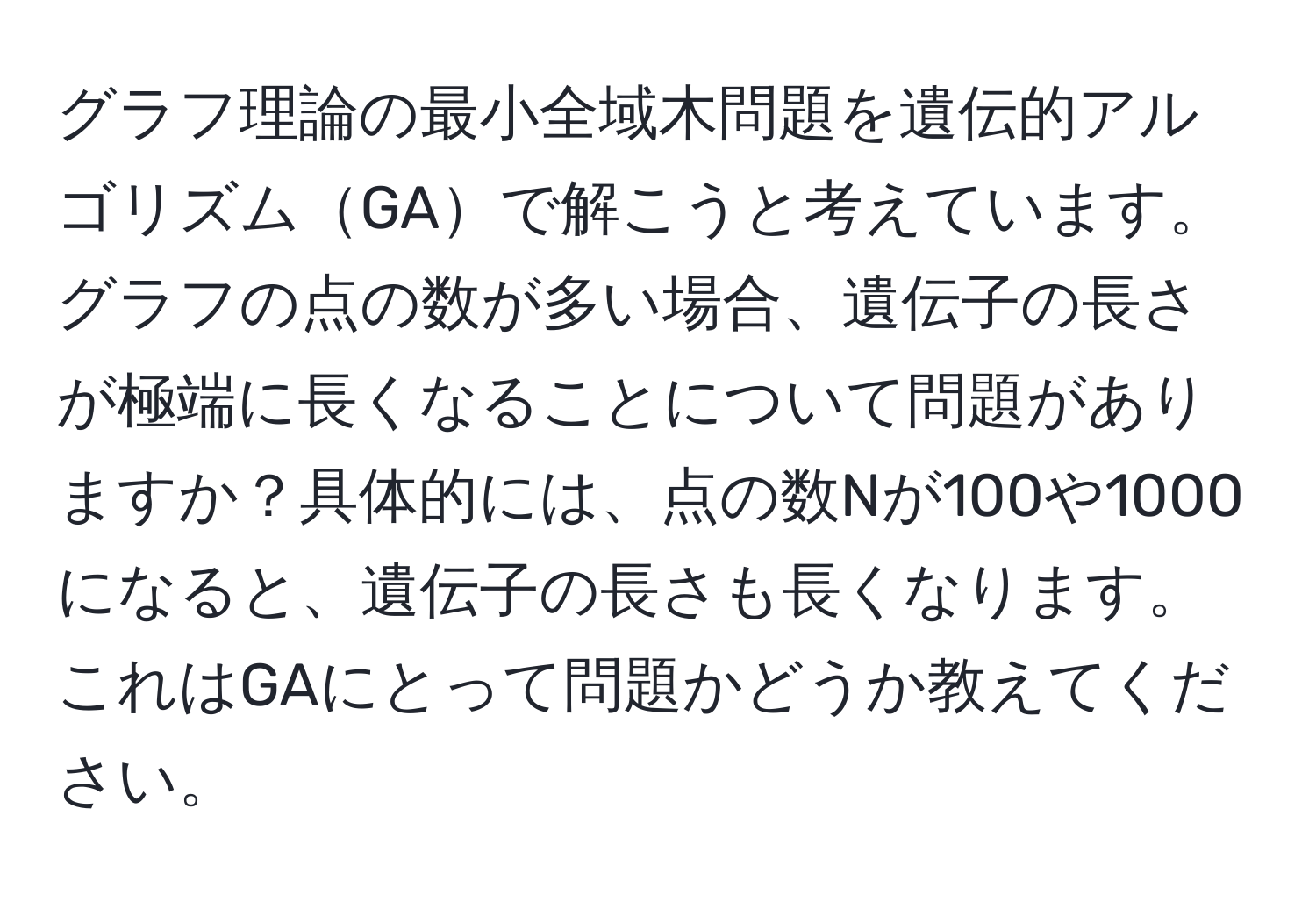 グラフ理論の最小全域木問題を遺伝的アルゴリズムGAで解こうと考えています。グラフの点の数が多い場合、遺伝子の長さが極端に長くなることについて問題がありますか？具体的には、点の数Nが100や1000になると、遺伝子の長さも長くなります。これはGAにとって問題かどうか教えてください。