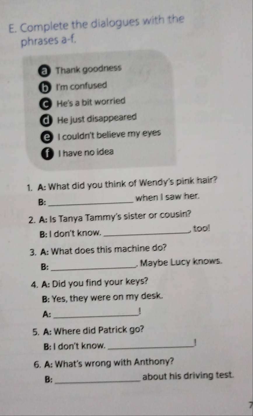 Complete the dialogues with the 
phrases a-f. 
Thank goodness 
b I'm confused 
C He's a bit worried 
d He just disappeared 
I couldn't believe my eyes 
I have no idea 
1. A: What did you think of Wendy's pink hair? 
B: _when I saw her. 
2. A: Is Tanya Tammy's sister or cousin? 
B: l don't know._ 
, too! 
3. A: What does this machine do? 
B: _. Maybe Lucy knows. 
4. A: Did you find your keys? 
B: Yes, they were on my desk. 
A:_ 
! 
5. A: Where did Patrick go? 
B: l don't know._ 
1 
6. A: What's wrong with Anthony? 
B: _about his driving test. 
7