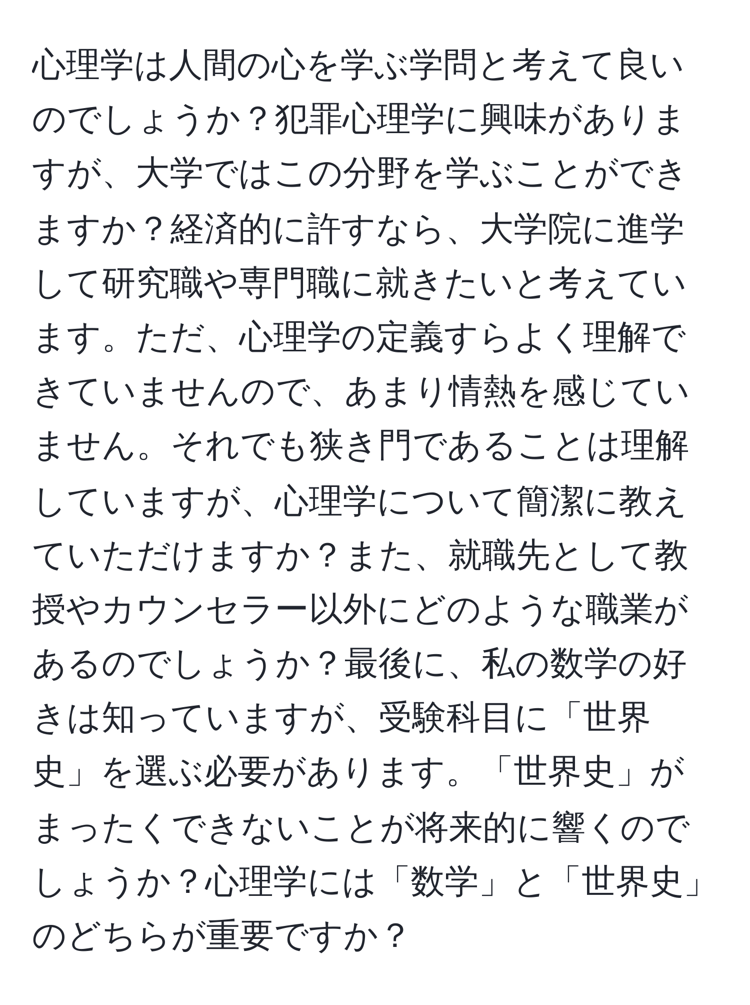 心理学は人間の心を学ぶ学問と考えて良いのでしょうか？犯罪心理学に興味がありますが、大学ではこの分野を学ぶことができますか？経済的に許すなら、大学院に進学して研究職や専門職に就きたいと考えています。ただ、心理学の定義すらよく理解できていませんので、あまり情熱を感じていません。それでも狭き門であることは理解していますが、心理学について簡潔に教えていただけますか？また、就職先として教授やカウンセラー以外にどのような職業があるのでしょうか？最後に、私の数学の好きは知っていますが、受験科目に「世界史」を選ぶ必要があります。「世界史」がまったくできないことが将来的に響くのでしょうか？心理学には「数学」と「世界史」のどちらが重要ですか？