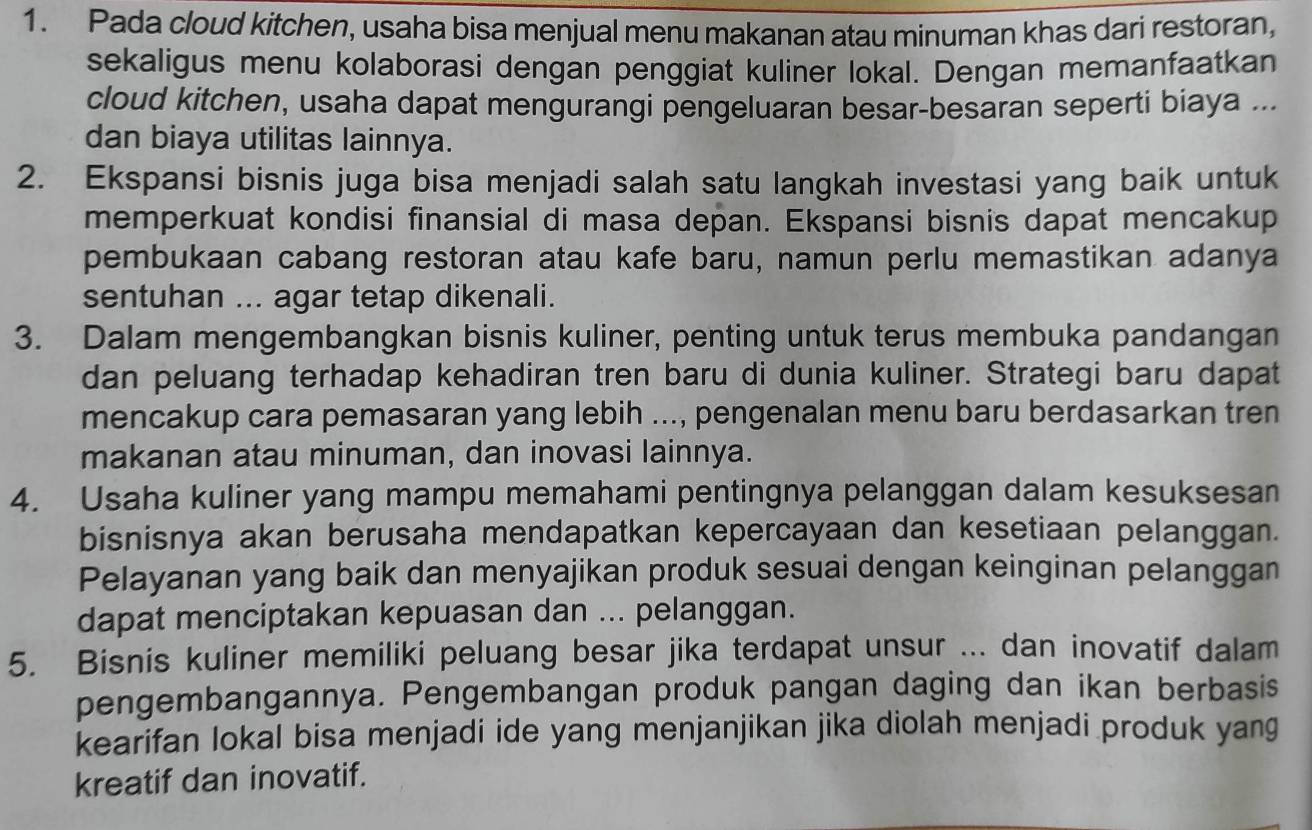 Pada cloud kitchen, usaha bisa menjual menu makanan atau minuman khas dari restoran, 
sekaligus menu kolaborasi dengan penggiat kuliner lokal. Dengan memanfaatkan 
cloud kitchen, usaha dapat mengurangi pengeluaran besar-besaran seperti biaya ... 
dan biaya utilitas lainnya. 
2. Ekspansi bisnis juga bisa menjadi salah satu langkah investasi yang baik untuk 
memperkuat kondisi finansial di masa depan. Ekspansi bisnis dapat mencakup 
pembukaan cabang restoran atau kafe baru, namun perlu memastikan adanya 
sentuhan ... agar tetap dikenali. 
3. Dalam mengembangkan bisnis kuliner, penting untuk terus membuka pandangan 
dan peluang terhadap kehadiran tren baru di dunia kuliner. Strategi baru dapat 
mencakup cara pemasaran yang lebih ..., pengenalan menu baru berdasarkan tren 
makanan atau minuman, dan inovasi lainnya. 
4. Usaha kuliner yang mampu memahami pentingnya pelanggan dalam kesuksesan 
bisnisnya akan berusaha mendapatkan kepercayaan dan kesetiaan pelanggan. 
Pelayanan yang baik dan menyajikan produk sesuai dengan keinginan pelanggan 
dapat menciptakan kepuasan dan ... pelanggan. 
5. Bisnis kuliner memiliki peluang besar jika terdapat unsur ... dan inovatif dalam 
pengembangannya. Pengembangan produk pangan daging dan ikan berbasis 
kearifan lokal bisa menjadi ide yang menjanjikan jika diolah menjadi produk yang 
kreatif dan inovatif.