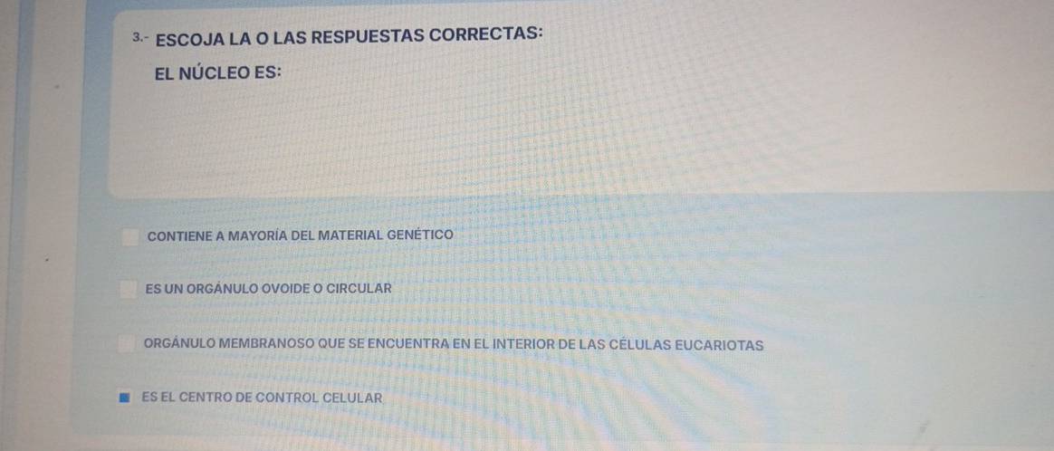 ³ ESCOJA LA O LAS RESPUESTAS CORRECTAS:
EL NÚCLEO ES:
CONTIENE A MAYORÍA DEL MATERIAL GENÉTICO
ES UN ORGÁNULO OVOIDE O CIRCULAR
ORGÁNULO MEMBRANOSO QUE SE ENCUENTRA EN EL INTERIOR DE LAS CÉLULAS EUCARIOTAS
ES EL CENTRO DE CONTROL CELULAR