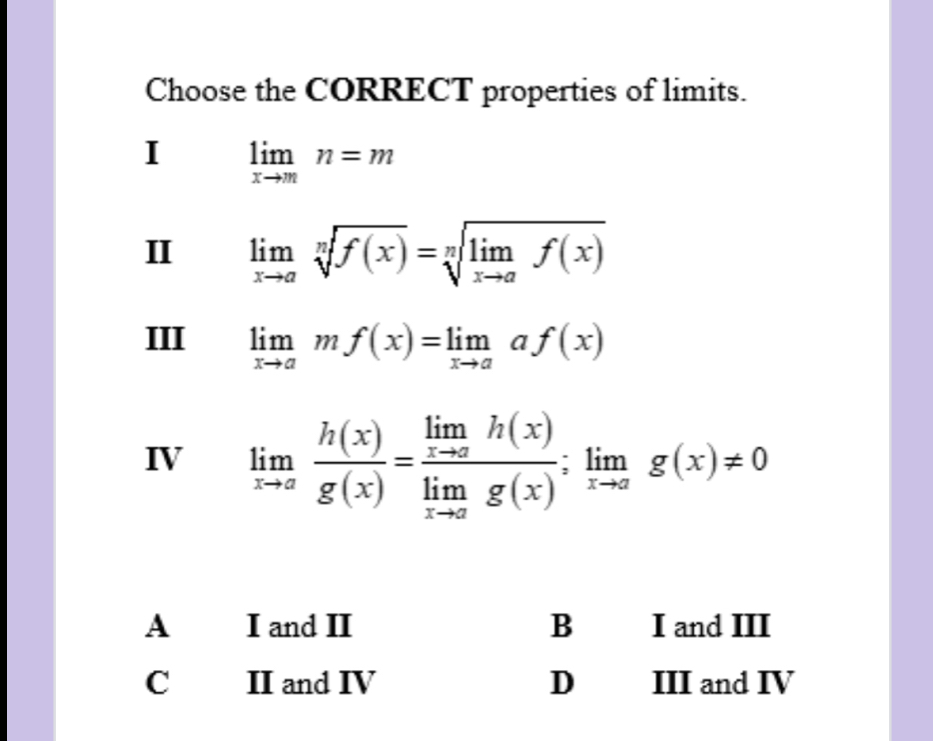 Choose the CORRECT properties of limits.
I limlimits _xto mn=m
II limlimits _xto asqrt[n](f(x))=sqrt[n](limlimits _xto a)f(x)
III limlimits _xto amf(x)=limlimits _xto aaf(x)
IV limlimits _xto a h(x)/g(x) =frac limlimits _xto ah(x)limlimits _xto ag(x);limlimits _xto ag(x)!= 0
A I and II B I and III
C II and IV D III and IV