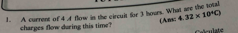 A current of 4 A flow in the circuit for 3 hours. What are the total 
(Ans: 4.32* 10^4C)
charges flow during this time? 
Calculate