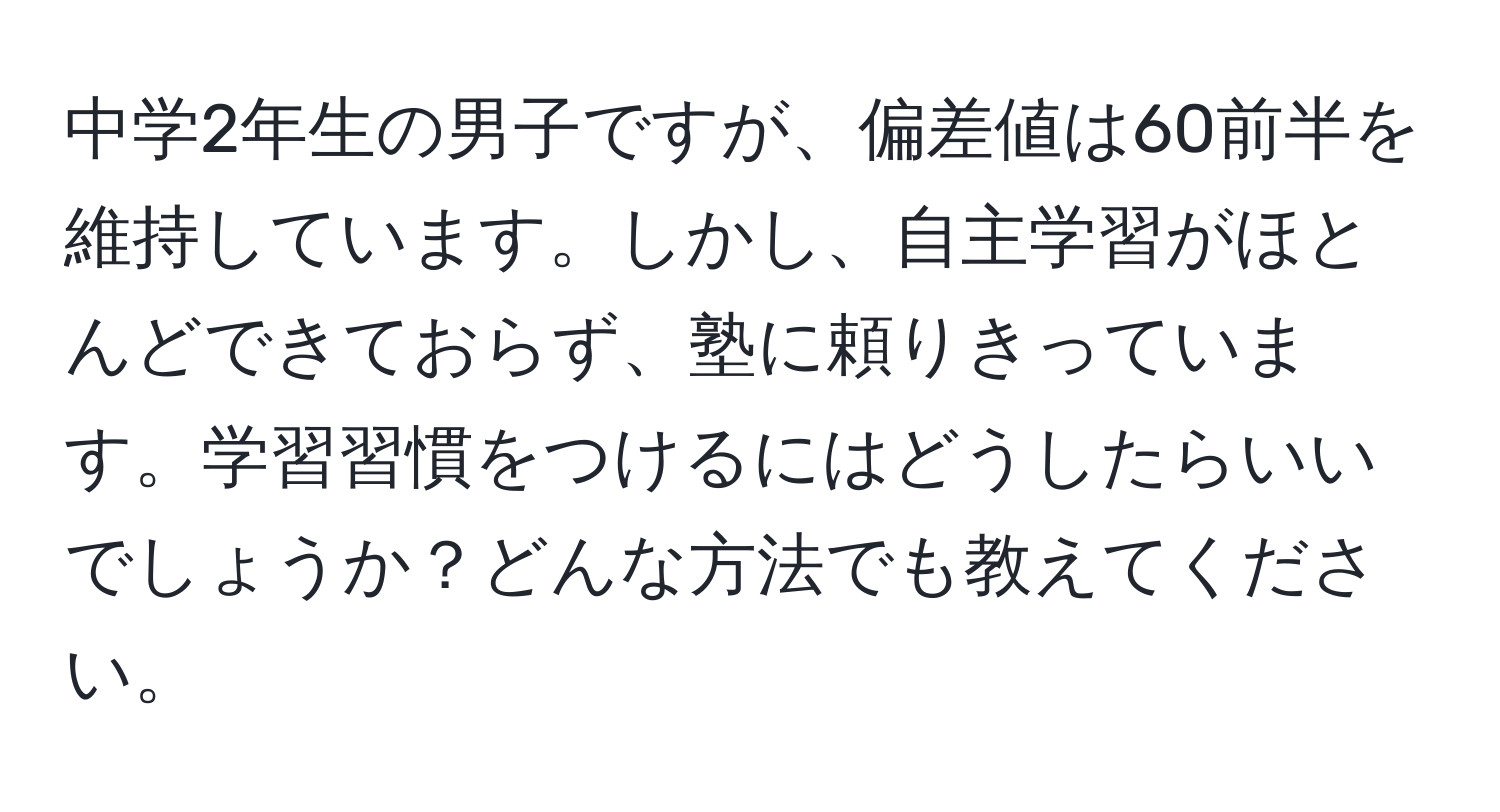 中学2年生の男子ですが、偏差値は60前半を維持しています。しかし、自主学習がほとんどできておらず、塾に頼りきっています。学習習慣をつけるにはどうしたらいいでしょうか？どんな方法でも教えてください。