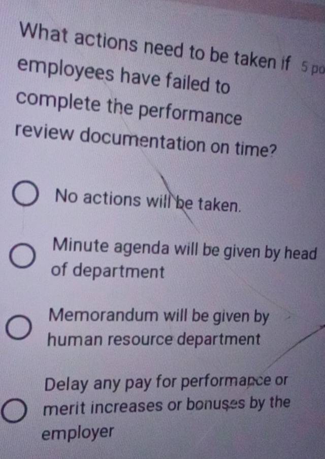 What actions need to be taken if 5 pd
employees have failed to
complete the performance
review documentation on time?
No actions will be taken.
Minute agenda will be given by head
of department
Memorandum will be given by
human resource department
Delay any pay for performance or
merit increases or bonuses by the
employer