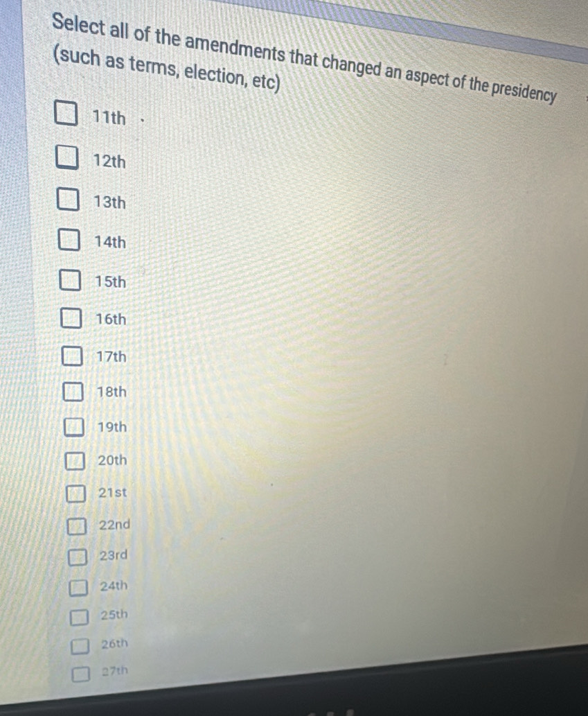 Select all of the amendments that changed an aspect of the presidency 
(such as terms, election, etc)
11th
12th
13th
14th
15th
16th
17th 
18th
19th
20th
21st 
22nd
23rd
24th
25th
26th 
27th