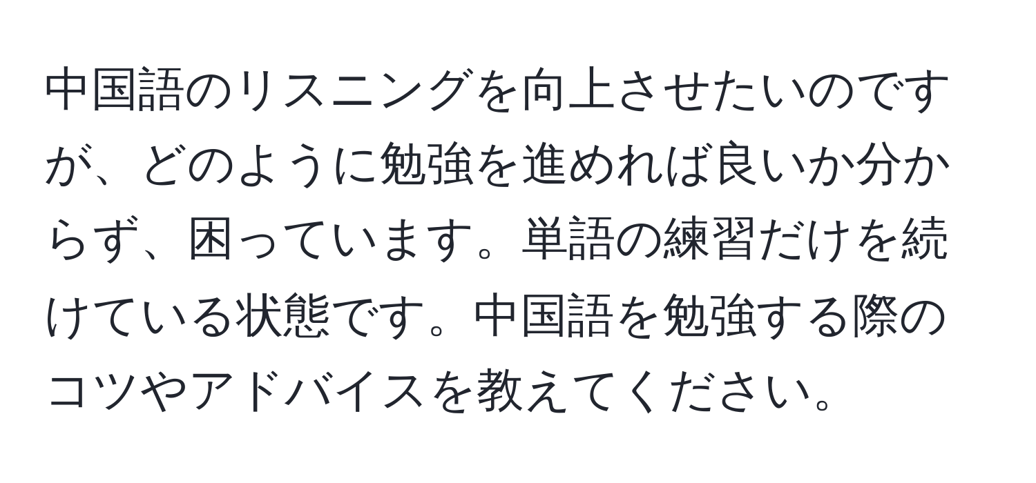 中国語のリスニングを向上させたいのですが、どのように勉強を進めれば良いか分からず、困っています。単語の練習だけを続けている状態です。中国語を勉強する際のコツやアドバイスを教えてください。