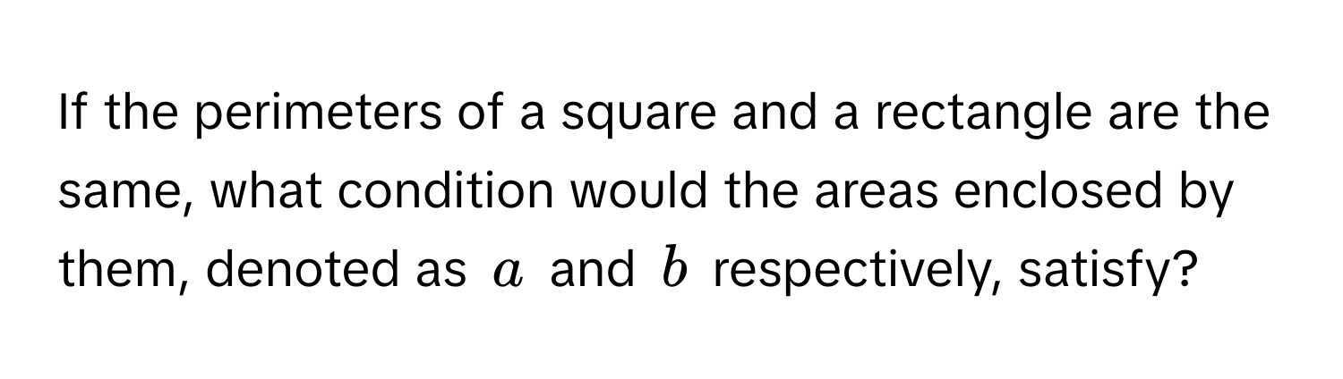 If the perimeters of a square and a rectangle are the same, what condition would the areas enclosed by them, denoted as $a$ and $b$ respectively, satisfy?