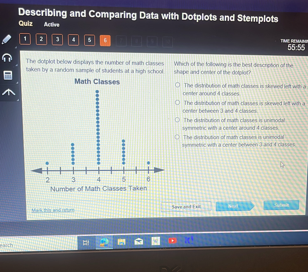 Describing and Comparing Data with Dotplots and Stemplots
Quiz Active
1 2 3 4 5 6 9
TIME REMAININ
55:55
The dotplot below displays the number of math classes Which of the following is the best description of the
taken by a random sample of students at a high school. shape and center of the dotplot?
Math Classes The distribution of math classes is skewed left with a
center around 4 classes
The distribution of math classes is skewed left with a
center between 3 and 4 classes
The distribution of math classes is unimodal
symmetric with a center around 4 classes.
The distribution of math classes is unimodal
symmetric with a center between 3 and 4 classes.
Number of Math Classes Taken
Mark this and return Save and Exit Next Submit
earch