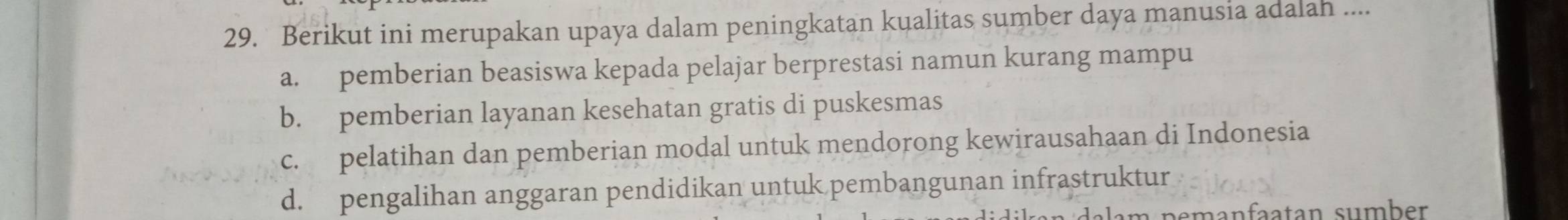 Berikut ini merupakan upaya dalam peningkatan kualitas sumber daya manusia adalah ....
a. pemberian beasiswa kepada pelajar berprestasi namun kurang mampu
b. pemberian layanan kesehatan gratis di puskesmas
c. pelatihan dan pemberian modal untuk mendorong kewirausahaan di Indonesia
d. pengalihan anggaran pendidikan untuk pembangunan infrastruktur
pemanfaatan sumber