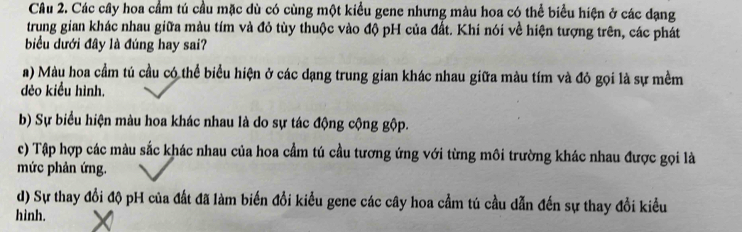 Các cây hoa cầm tú cầu mặc dù có cùng một kiểu gene nhưng màu hoa có thể biểu hiện ở các dạng
trung gian khác nhau giữa màu tím và đỏ tùy thuộc vào độ pH của đất. Khi nói về hiện tượng trên, các phát
biểu dưới đây là đúng hay sai?
a) Màu hoa cầm tú cầu có thể biểu hiện ở các dạng trung gian khác nhau giữa màu tím và đỏ gọi là sự mềm
dẻo kiểu hình.
b) Sự biểu hiện màu hoa khác nhau là do sự tác động cộng gộp.
c) Tập hợp các màu sắc khác nhau của hoa cầm tú cầu tương ứng với từng môi trường khác nhau được gọi là
mức phản ứng.
d) Sự thay đổi độ pH của đất đã làm biến đổi kiều gene các cây hoa cầm tú cầu dẫn đến sự thay đổi kiều
hình.