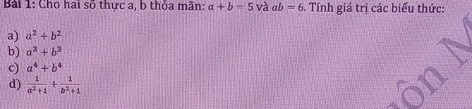 Cho hai số thực a, b thỏa mãn: a+b=5 và ab=6. Tính giá trị các biểu thức:
a) a^2+b^2
b) a^3+b^3
c) a^4+b^4
d)  1/a^2+1 + 1/b^2+1 