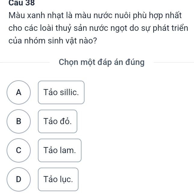 Màu xanh nhạt là màu nước nuôi phù hợp nhất
cho các loài thuỷ sản nước ngọt do sự phát triển
của nhóm sinh vật nào?
Chọn một đáp án đúng
A Tảo sillic.
B Tảo đỏ.
C Tảo lam.
D Tảo lục.