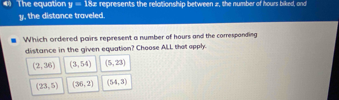 》 The equation y=18x represents the relationship between æ, the number of hours biked, and
y, the distance traveled.
Which ordered pairs represent a number of hours and the corresponding
distance in the given equation? Choose ALL that apply.
(2,36) (3,54) (5,23)
(23,5) (36,2) (54,3)