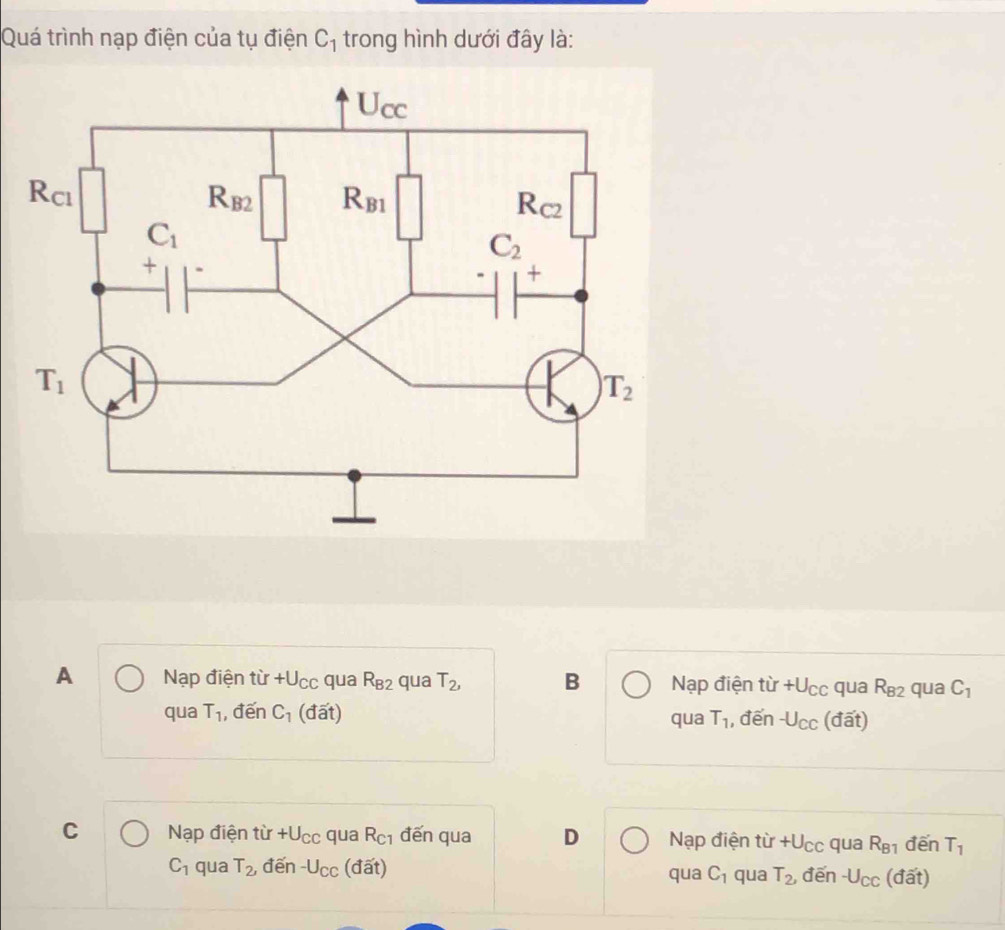 Quá trình nạp điện của tụ điện C_1 trong hình dưới đây là:

A Nạp điện từ +l J_C c qua R_B2 qua T_2, B Nạp điện tir+U_CC qua R_82 qua C_1
qua T_1 ,đến C_1 (đất) qua T_1 , đến -U_CC (đất)
C Nạp điện từ +U_CC qua R_C1 đến qua D Nạp điện tir+U_CC qua R_B1 đến T_1
C_1 qua T_2, đến -U_CC (đất) qua C_1 qua T_2, đēn -U_CC (đất)