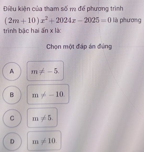 Điều kiện của tham số m để phương trình
(2m+10)x^2+2024x-2025=0 là phương
trình bậc hai ẩn x là:
Chọn một đáp án đúng
A m!= -5.
B m!= -10.
C m!= 5.
D m!= 10.