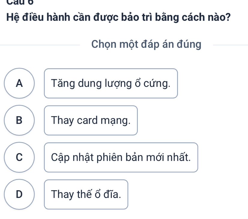 Cau o
Hệ điều hành cần được bảo trì bằng cách nào?
Chọn một đáp án đúng
A Tăng dung lượng ổ cứng.
B Thay card mạng.
C Cập nhật phiên bản mới nhất.
D Thay thế ổ đĩa.