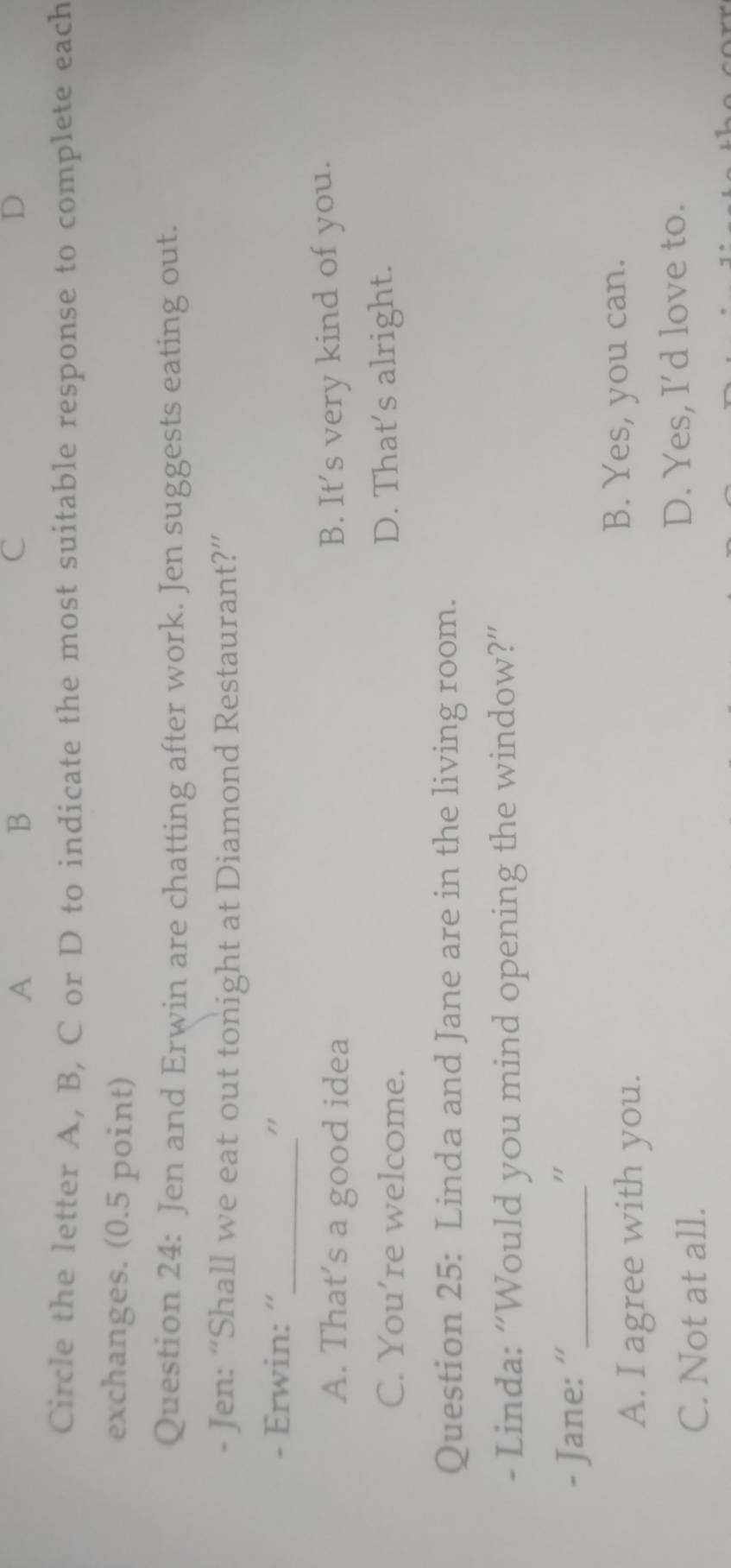 A
B
C
D
Circle the letter A, B, C or D to indicate the most suitable response to complete each
exchanges. (0.5 point)
Question 24: Jen and Erwin are chatting after work. Jen suggests eating out.
- Jen: “Shall we eat out tonight at Diamond Restaurant?”
_
- Erwin: “ "
A. That’s a good idea B. It's very kind of you.
C. You’re welcome. D. That’s alright.
Question 25: Linda and Jane are in the living room.
- Linda: “Would you mind opening the window?”
- Jane: ''_ "
A. I agree with you.
B. Yes, you can.
C. Not at all. D. Yes, I'd love to.