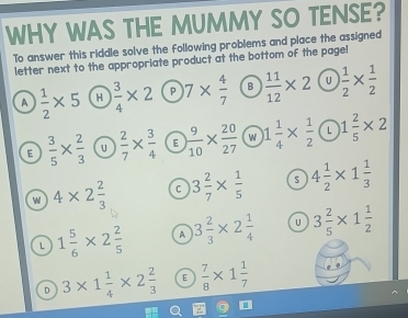 WHY WAS THE MUMMY SO TENSE?
To answer this riddle solve the following problems and place the assigned
letter next to the appropriate product at the bottom of the page!
A  1/2 * 5 H  3/4 * 2 P 7*  4/7  B  11/12 * 2 U  1/2 *  1/2 
E  3/5 *  2/3  u  2/7 *  3/4  E  9/10 *  20/27  w 1 1/4 *  1/2  L 1 2/5 * 2
w 4* 2 2/3  C 3 2/7 *  1/5  $ 4 1/2 * 1 1/3 
L 1 5/6 * 2 2/5  A 3 2/3 * 2 1/4  U 3 2/5 * 1 1/2 
D 3* 1 1/4 * 2 2/3  E  7/8 * 1 1/7 