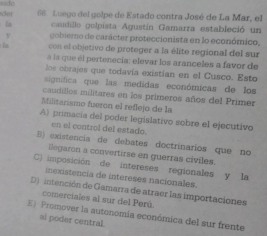 sido
dr 66. Luego del golpe de Estado contra José de La Mar, el
la caudillo golpista Agustín Gamarra estableció un
y
gobierno de carácter proteccionista en lo económico,
la con el objetivo de proteger a la élite regional del sur
a la que él pertenecía: elevar los aranceles a favor de
los obrajes que todavía existían en el Cusco. Esto
significa que las medidas económicas de los
caudillos militares en los primeros años del Primer
Militarismo fueron el reflejo de la
A) primacía del poder legislativo sobre el ejecutivo
en el control del estado.
B) existencia de debates doctrinarios que no
llegaron a convertirse en guerras civiles.
C) imposición de intereses regionales y la
inexistencia de intereses nacionales.
D) intención de Gamarra de atraer las importaciones
comerciales al sur del Perú.
E) Promover la autonomía económica del sur frente
al poder central.