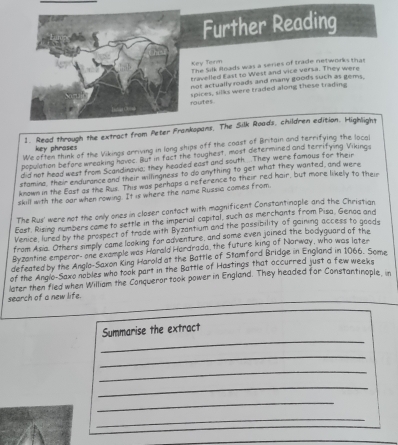 Further Reading 
Key Torm The Silk Roads was a series of trade networks that 
ravelled East to West and vice versa. They were 
not actually roads and many goods such as gems. 
outes pices, silks were traded along these trading 
1. Read through the extract from Peter Frankopans, The Silk Roads, children edition. Highlight 
We often think of the Vikings arriving in long ships off the coast of Britain and terrifying the local 
key phrases 
pepulation before wreaking havec. But in fact the toughest, most determined and terrifying Vikings 
did not head west from Scandinavia; they headed east and south....They were famous for their 
stamine, their endurance and their willingnexs to do anything to get what they wanted, and were 
known in the East as the Rus. This was perhaps a reference to their red hair, but more likelly to their 
skill with the oar when rowing. It is where the name Russia comes from. 
The Rus' were not the only ones in closer contact with mognificent Constantinaple and the Christian 
East. Rising numbers come to settle in the imperial capital, such as merchants from Pisa, Genac and 
Venice, lured by the prospect of trade with Byzantium and the passibility of gairing access to goods 
from Asia. Others simply came looking for adventure, and some even joined the bodyguard of the 
Byzantine emperor- one example was Horald Hardrada, the future king of Norway, who was later 
defeated by the Anglo-Saxon King Harold at the Battle of Stamford Bridge in England in 1066. Some 
of the Anglo-Saxo nobles who took part in the Battle of Hastings that occurred just a few weeks 
later then fied when William the Conqueror took power in England. They headed for Constantinople, in 
search of a new life. 
_ 
Summarise the extract 
_ 
_ 
_ 
_ 
_