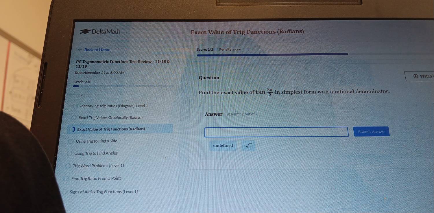 DeltaMath Exact Value of Trig Functions (Radians)
← Back to Home Score: 1/2 Penalty: none
PC Trigonometric Functions Test Review - 11/18 &
11/19
Due: November 21 at 8:00 AM
。
Question Watch
Grade: 6%
Find the exact value of tan  3π /2  in simplest form with a rational denominator.
Identifying Trig Ratios (Diagram), Level 1
* Exact Trig Values Graphically (Radian) Answer Attempt 2 out of 2
Exact Value of Trig Functions (Radians) Submit Answer
Using Trig to Find a Side
undefined
Using Trig to Find Angles
Trig Word Problems (Level 1)
Find Trig Ratio From a Point
Signs of All Six Trig Functions (Level 1)