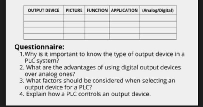 Questionnaire: 
1.Why is it important to know the type of output device in a 
PLC system? 
2. What are the advantages of using digital output devices 
over analog ones? 
3. What factors should be considered when selecting an 
output device for a PLC? 
4. Explain how a PLC controls an output device.