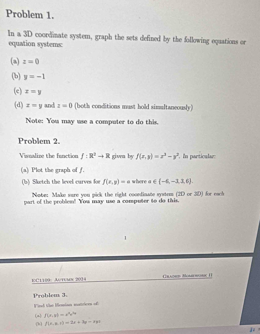 Problem 1. 
In a 3D coordinate system, graph the sets defined by the following equations or 
equation systems: 
(a) z=0
(b) y=-1
(c) x=y
(d) x=y and z=0 (both conditions must hold simultaneously) 
Note: You may use a computer to do this. 
Problem 2. 
Visualize the function f:R^2to R given by f(x,y)=x^3-y^2. In particular: 
(a) Plot the graph of f. 
(b) Sketch the level curves for f(x,y)=a where a∈  -6,-3,3,6. 
Note: Make sure you pick the right coordinate system (2D or 3D) for each 
part of the problem! You may use a computer to do this. 
1 
EC1109: Autumn 2024 Graded Homework II 
Problem 3. 
Find the Hessian matrices of: 
(a) f(x,y)=x^2e^(5y)
(b) f(x,y,z)=2x+3y-xyz