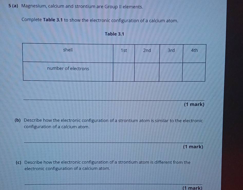 5 (a) Magnesium, calcium and strontium are Group II elements. 
Complete Table 3.1 to show the electronic configuration of a calcium atom. 
Table 3.1 
_ 
(1 mark) 
(b) Describe how the electronic configuration of a strontium atom is similar to the electronic 
configuration of a calcium atom. 
_ 
(1 mark) 
(c) Describe how the electronic configuration of a strontium atom is different from the 
electronic configuration of a calcium atom. 
_ 
(1 mark)