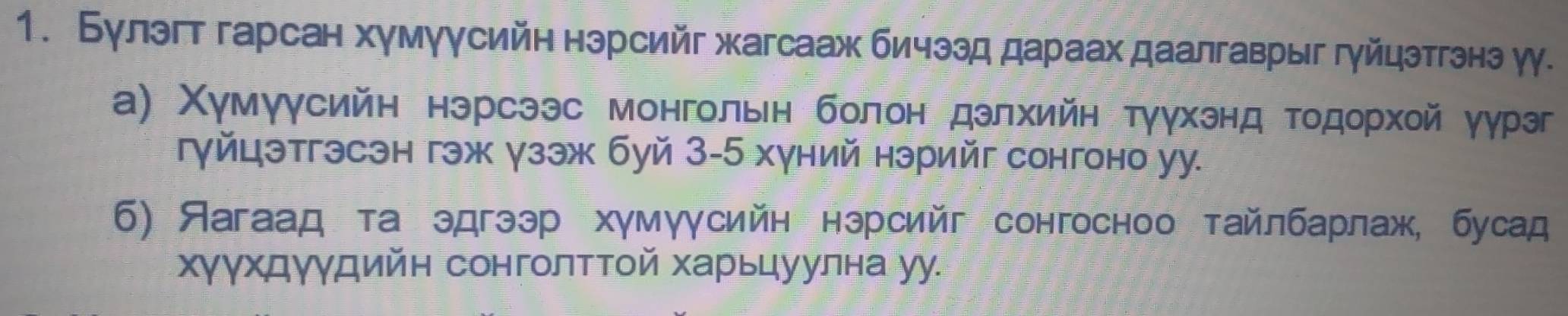 Булэгт гарсан хумуусийн нэрсийг жагсааж бичззд дараах даалгаврыг гуйцэтгзнэ уу. 
а) Χумγγсийн нэрсээс монгольн болон дзлхийн тγγхэнд тодорхοй уγрэг 
гγйцэтгэсэн гэж γзэж буй 3-5 хγний нэрийг сонгоно уу. 
6) Яагаад та эдгээр хγмγγсийн нэрсийг сонгосноо тайлбарлаж, бусад 
хγγхдγγдийн сонголтΤой харьцуулна уу.